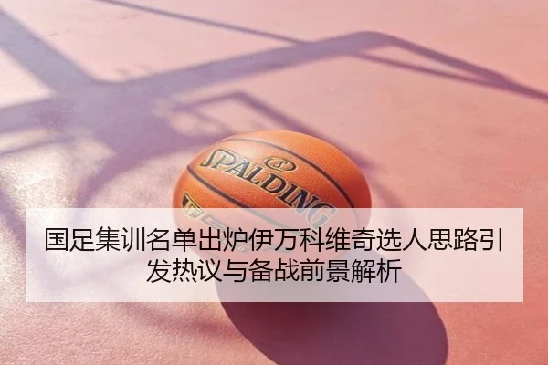 国足集训名单出炉伊万科维奇选人思路引发热议与备战前景解析