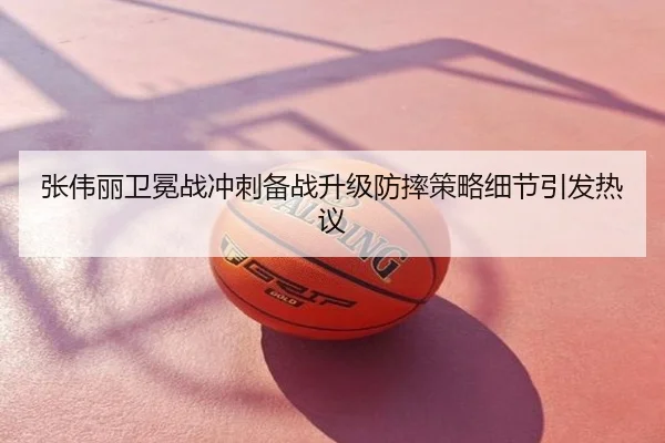 张伟丽卫冕战冲刺备战升级防摔策略细节引发热议